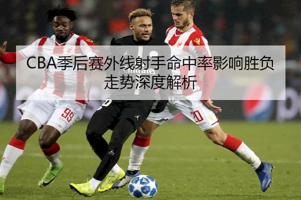 CBA季后赛外线射手命中率影响胜负走势深度解析